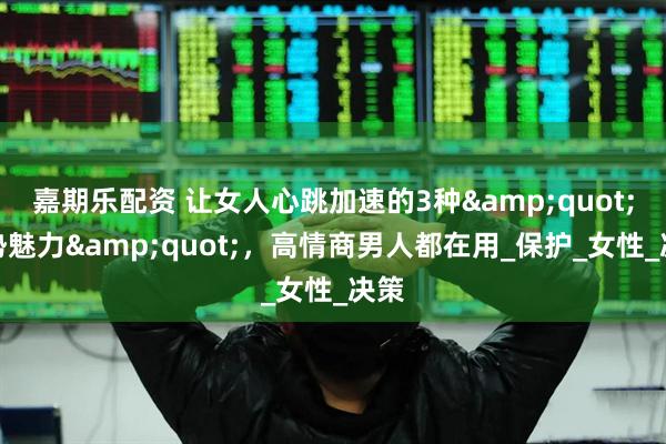 嘉期乐配资 让女人心跳加速的3种&quot;强势魅力&quot;，高情商男人都在用_保护_女性_决策