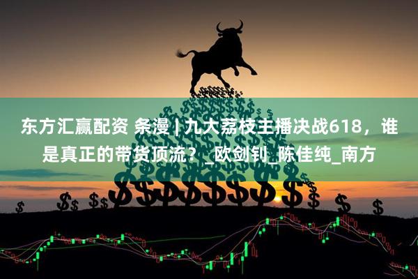 东方汇赢配资 条漫 | 九大荔枝主播决战618，谁是真正的带货顶流？_欧剑钊_陈佳纯_南方