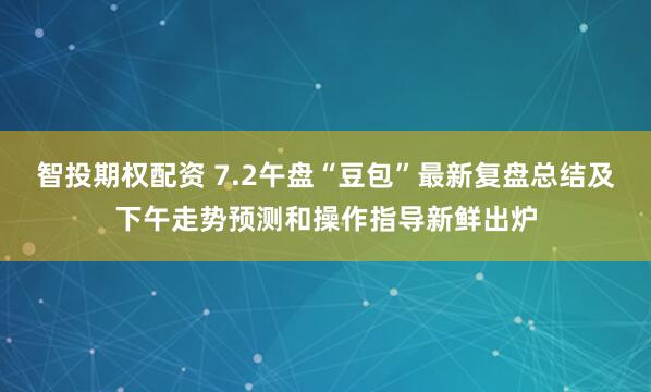 智投期权配资 7.2午盘“豆包”最新复盘总结及下午走势预测和操作指导新鲜出炉
