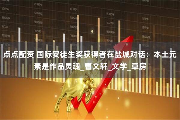 点点配资 国际安徒生奖获得者在盐城对话：本土元素是作品灵魂_曹文轩_文学_草房