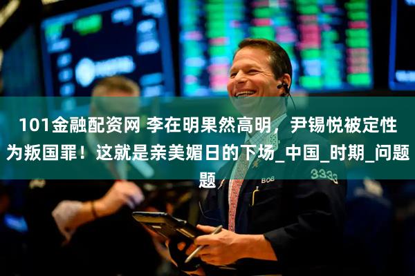 101金融配资网 李在明果然高明,尹锡悦被定性为叛国罪!这就是亲美媚日的下场_中国_时期_问题