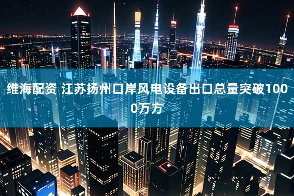 维海配资 江苏扬州口岸风电设备出口总量突破1000万方
