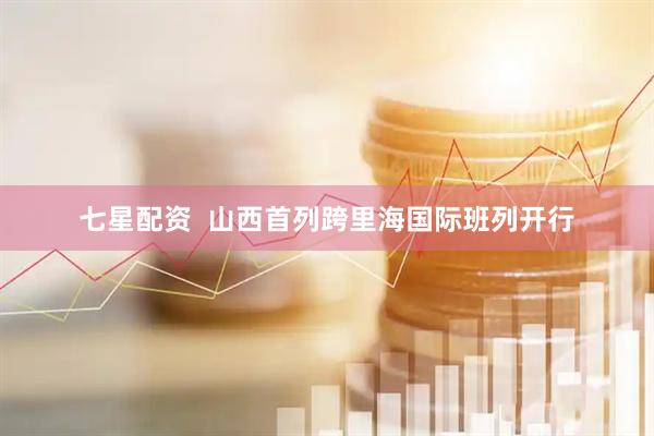 七星配资  山西首列跨里海国际班列开行