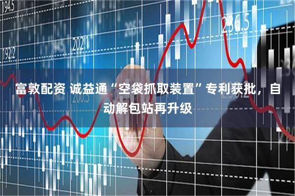 富敦配资 诚益通“空袋抓取装置”专利获批，自动解包站再升级