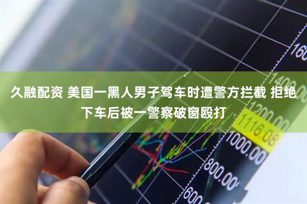 久融配资 美国一黑人男子驾车时遭警方拦截 拒绝下车后被一警察破窗殴打