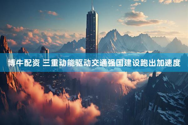 博牛配资 三重动能驱动交通强国建设跑出加速度