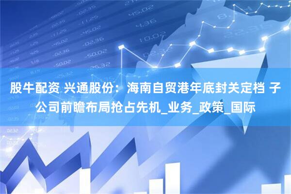 股牛配资 兴通股份：海南自贸港年底封关定档 子公司前瞻布局抢占先机_业务_政策_国际