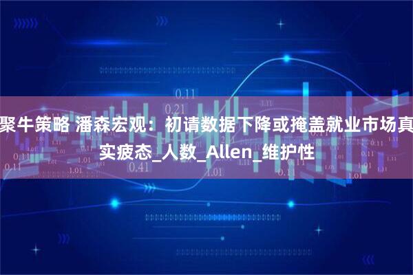 聚牛策略 潘森宏观：初请数据下降或掩盖就业市场真实疲态_人数_Allen_维护性