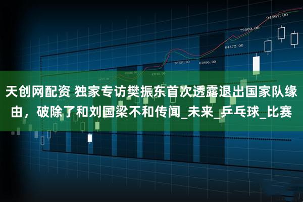 天创网配资 独家专访樊振东首次透露退出国家队缘由，破除了和刘国梁不和传闻_未来_乒乓球_比赛