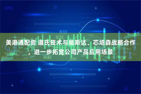 美港通配资 道氏技术与能斯达、芯培森战略合作，进一步拓宽公司产品应用场景