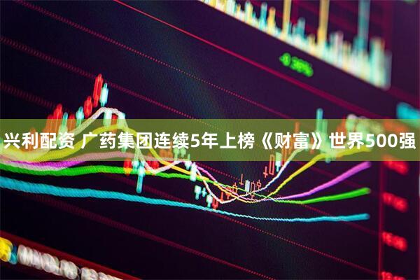 兴利配资 广药集团连续5年上榜《财富》世界500强