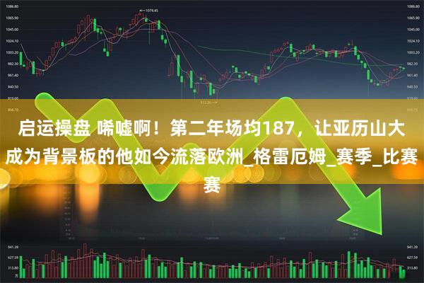启运操盘 唏嘘啊！第二年场均187，让亚历山大成为背景板的他如今流落欧洲_格雷厄姆_赛季_比赛