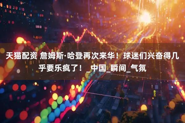 天猫配资 詹姆斯·哈登再次来华！球迷们兴奋得几乎要乐疯了！_中国_瞬间_气氛