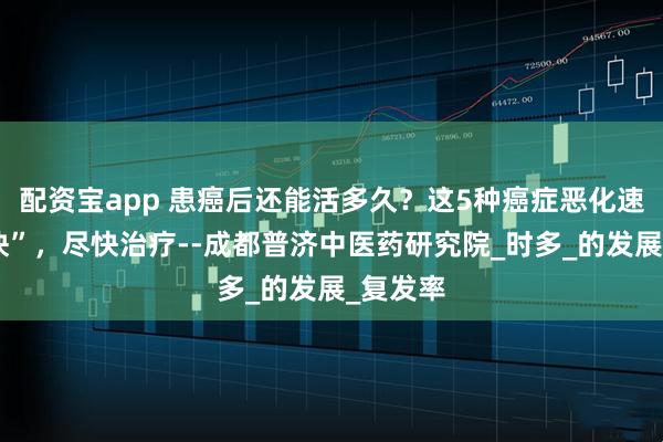 配资宝app 患癌后还能活多久？这5种癌症恶化速度“超快”，尽快治疗--成都普济中医药研究院_时多_的发展_复发率