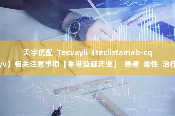 天宇优配  Tecvayli（teclistamab-cqyv）相关注意事项【香港登越药业】_患者_毒性_治疗