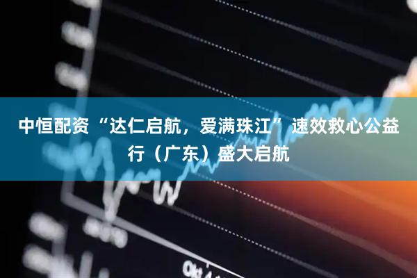中恒配资 “达仁启航，爱满珠江” 速效救心公益行（广东）盛大启航