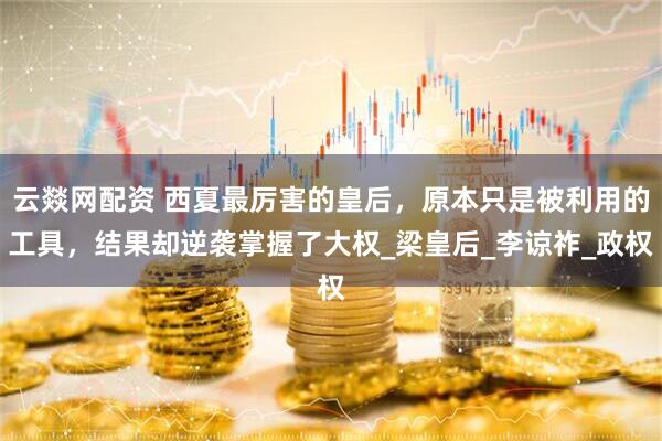 云燚网配资 西夏最厉害的皇后,原本只是被利用的工具,结果却逆袭掌握了大权_梁皇后_李谅祚_政权