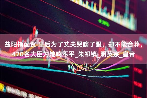 益阳指配资 皇后为了丈夫哭瞎了眼，却不能合葬，470名大臣为她鸣不平_朱祁镇_明英宗_皇帝